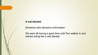 A wet blanket
Someone who dampens enthusiasm
We were all having a good time until Tom walked in and
started acting like a wet blanket
 