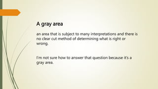 A gray area
an area that is subject to many interpretations and there is
no clear cut method of determining what is right or
wrong.
I’m not sure how to answer that question because it’s a
gray area.
 