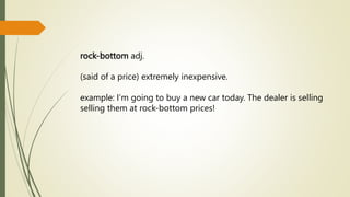 rock-bottom adj.
(said of a price) extremely inexpensive.
example: I’m going to buy a new car today. The dealer is selling
selling them at rock-bottom prices!
 