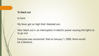 To black out
to faint
My fever got so high that I blacked out.
Also: black out n. an interruption in electric power causing the lights to
to go out
Everyone was concerned that on January 1, 2000, there would
be a blackout.
 