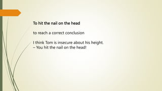 To hit the nail on the head
to reach a correct conclusion
I think Tom is insecure about his height.
– You hit the nail on the head!
 