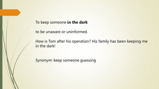 To keep someone in the dark
to be unaware or uninformed.
How is Tom after his operation? His family has been keeping me
in the dark!
Synonym: keep someone guessing
 