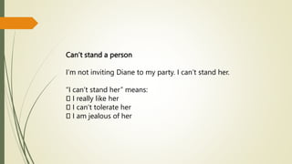 Can’t stand a person
I’m not inviting Diane to my party. I can’t stand her.
“I can’t stand her” means:
I really like her
I can’t tolerate her
I am jealous of her
 