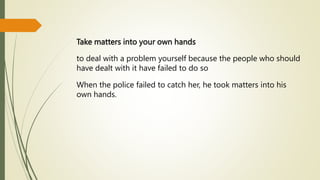 Take matters into your own hands
to deal with a problem yourself because the people who should
have dealt with it have failed to do so
When the police failed to catch her, he took matters into his
own hands.
 