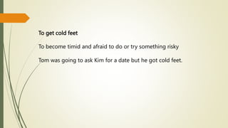 To get cold feet
To become timid and afraid to do or try something risky
Tom was going to ask Kim for a date but he got cold feet.
 