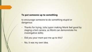 To put someone up to something
to encourage someone to do something stupid or
dangerous
- Thanks for trying, Julia (upon making Monk feel good by
staging a lost camera, so Monk can demonstrate his
investigative skills).
- Did you your mom put me up to this?
- No, it was my own idea.
 