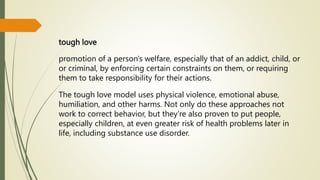 tough love
promotion of a person's welfare, especially that of an addict, child, or
or criminal, by enforcing certain constraints on them, or requiring
them to take responsibility for their actions.
The tough love model uses physical violence, emotional abuse,
humiliation, and other harms. Not only do these approaches not
work to correct behavior, but they're also proven to put people,
especially children, at even greater risk of health problems later in
life, including substance use disorder.
 