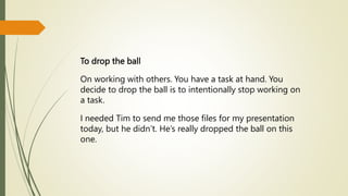 To drop the ball
On working with others. You have a task at hand. You
decide to drop the ball is to intentionally stop working on
a task.
I needed Tim to send me those files for my presentation
today, but he didn’t. He’s really dropped the ball on this
one.
 