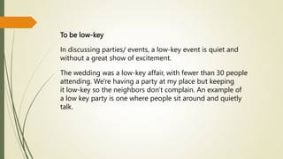 To be low-key
In discussing parties/ events, a low-key event is quiet and
without a great show of excitement.
The wedding was a low-key affair, with fewer than 30 people
attending. We're having a party at my place but keeping
it low-key so the neighbors don't complain. An example of
a low key party is one where people sit around and quietly
talk.
 