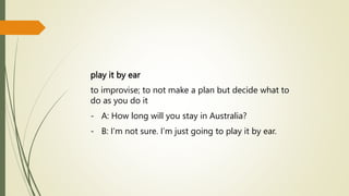 play it by ear
to improvise; to not make a plan but decide what to
do as you do it
- A: How long will you stay in Australia?
- B: I’m not sure. I’m just going to play it by ear.
 