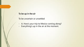 To be up in the air
To be uncertain or unsettled
- A. How’s your trip to Mexico coming along?
- Everything’s up in the air at the moment.
 