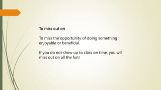 To miss out on
To miss the opportunity of doing something
enjoyable or beneficial.
If you do not show up to class on time, you will
miss out on all the fun!
 