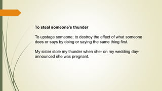 To steal someone’s thunder
To upstage someone; to destroy the effect of what someone
does or says by doing or saying the same thing first.
My sister stole my thunder when she- on my wedding day-
announced she was pregnant.
 