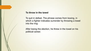 To throw in the towel
To quit in defeat. The phrase comes from boxing, in
which a fighter indicates surrender by throwing a towel
into the ring:
After losing the election, he threw in the towel on his
political career.
 