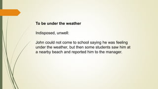 To be under the weather
Indisposed, unwell:
John could not come to school saying he was feeling
under the weather, but then some students saw him at
a nearby beach and reported him to the manager.
 