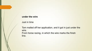 under the wire
Just in time
Tom mailed off her application, and it got in just under the
wire.
From horse racing, in which the wire marks the finish
line.
 