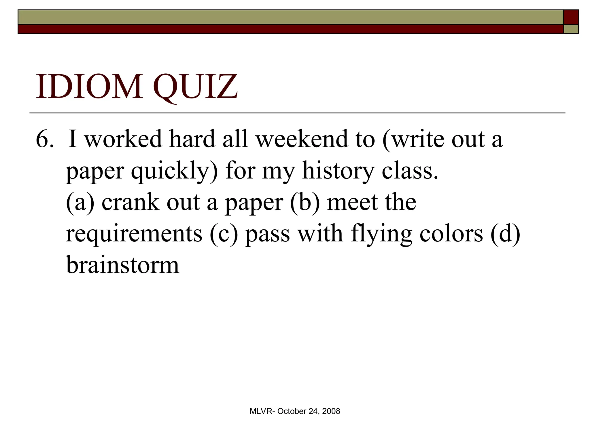 MLVR- October 24, 2008
IDIOM QUIZ
6. I worked hard all weekend to (write out a
paper quickly) for my history class.
(a) crank out a paper (b) meet the
requirements (c) pass with flying colors (d)
brainstorm
 