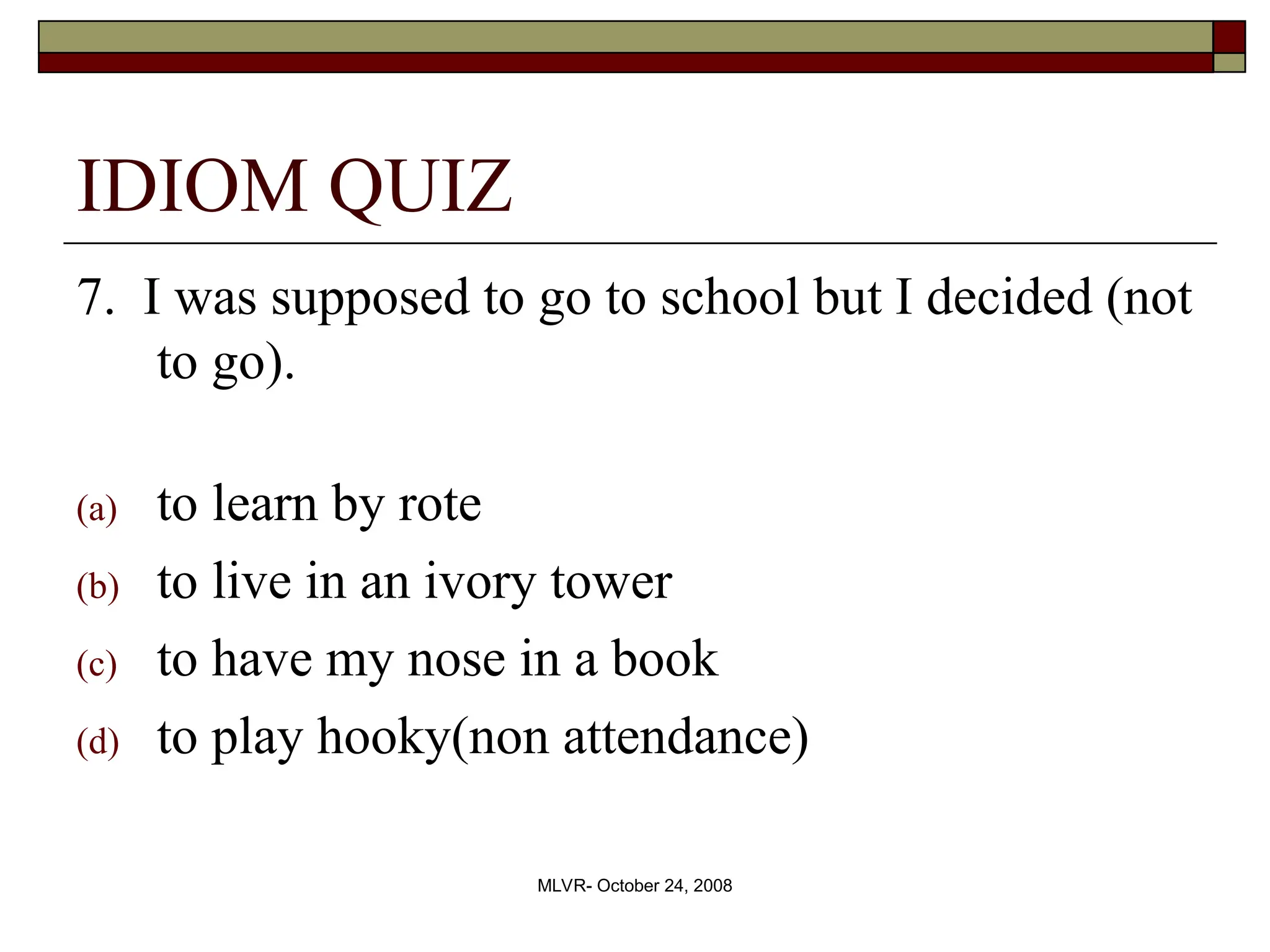 MLVR- October 24, 2008
IDIOM QUIZ
7. I was supposed to go to school but I decided (not
to go).
(a) to learn by rote
(b) to live in an ivory tower
(c) to have my nose in a book
(d) to play hooky(non attendance)
 