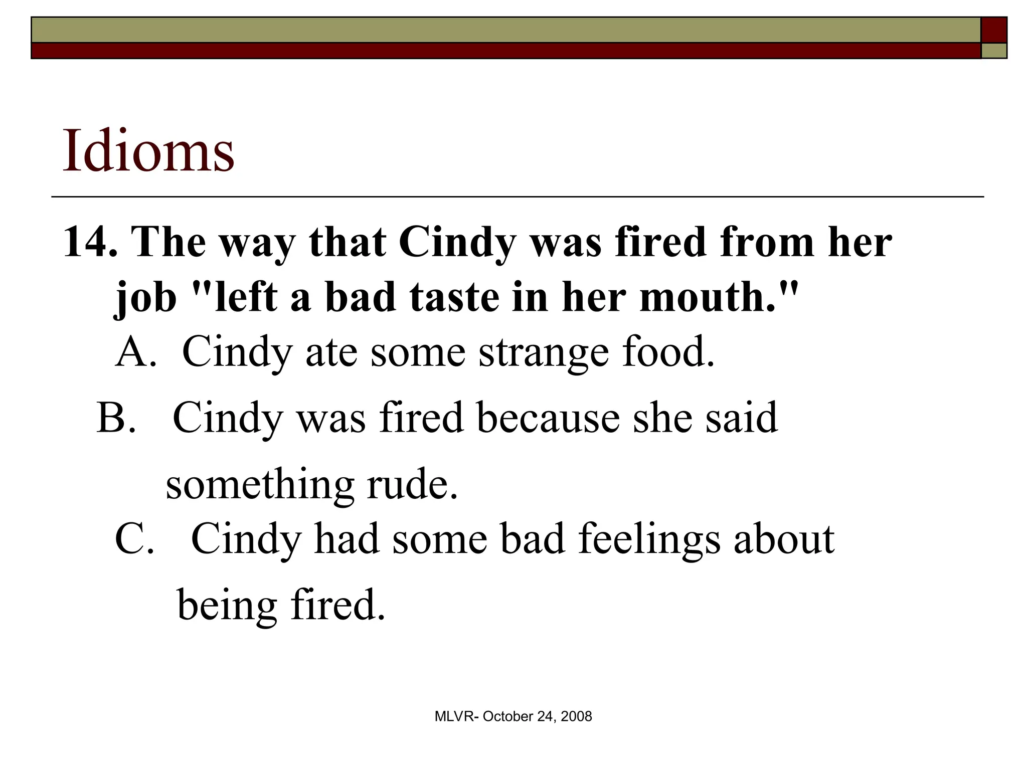 MLVR- October 24, 2008
Idioms
14. The way that Cindy was fired from her
job "left a bad taste in her mouth."
A. Cindy ate some strange food.
B. Cindy was fired because she said
something rude.
C. Cindy had some bad feelings about
being fired.
 