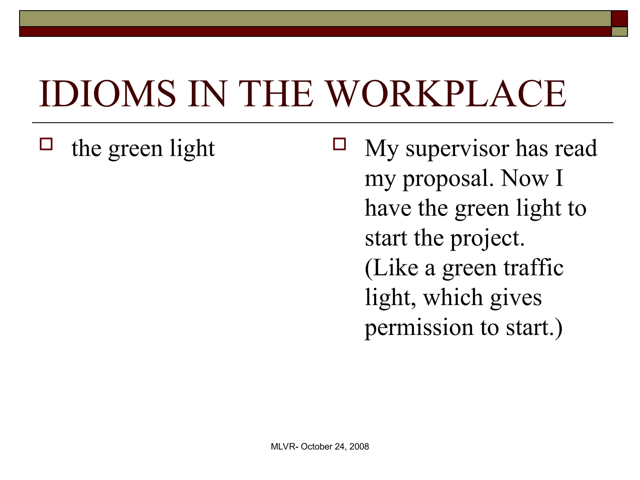 MLVR- October 24, 2008
IDIOMS IN THE WORKPLACE
 the green light  My supervisor has read
my proposal. Now I
have the green light to
start the project.
(Like a green traffic
light, which gives
permission to start.)
 