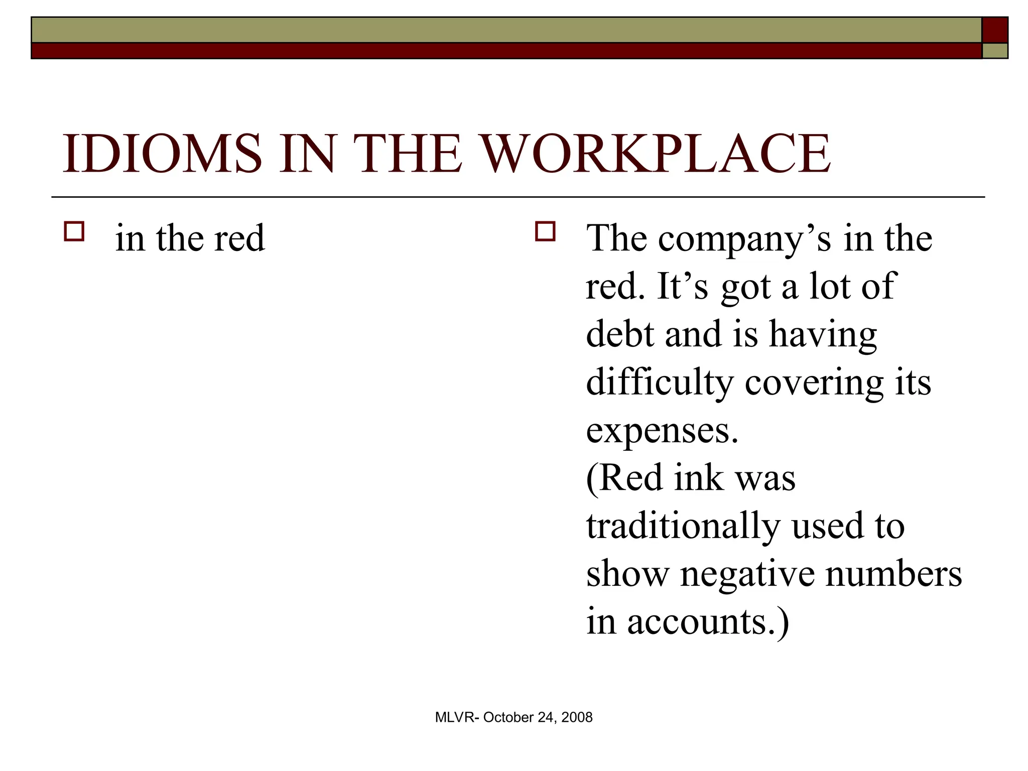 MLVR- October 24, 2008
IDIOMS IN THE WORKPLACE
 in the red  The company’s in the
red. It’s got a lot of
debt and is having
difficulty covering its
expenses.
(Red ink was
traditionally used to
show negative numbers
in accounts.)
 
