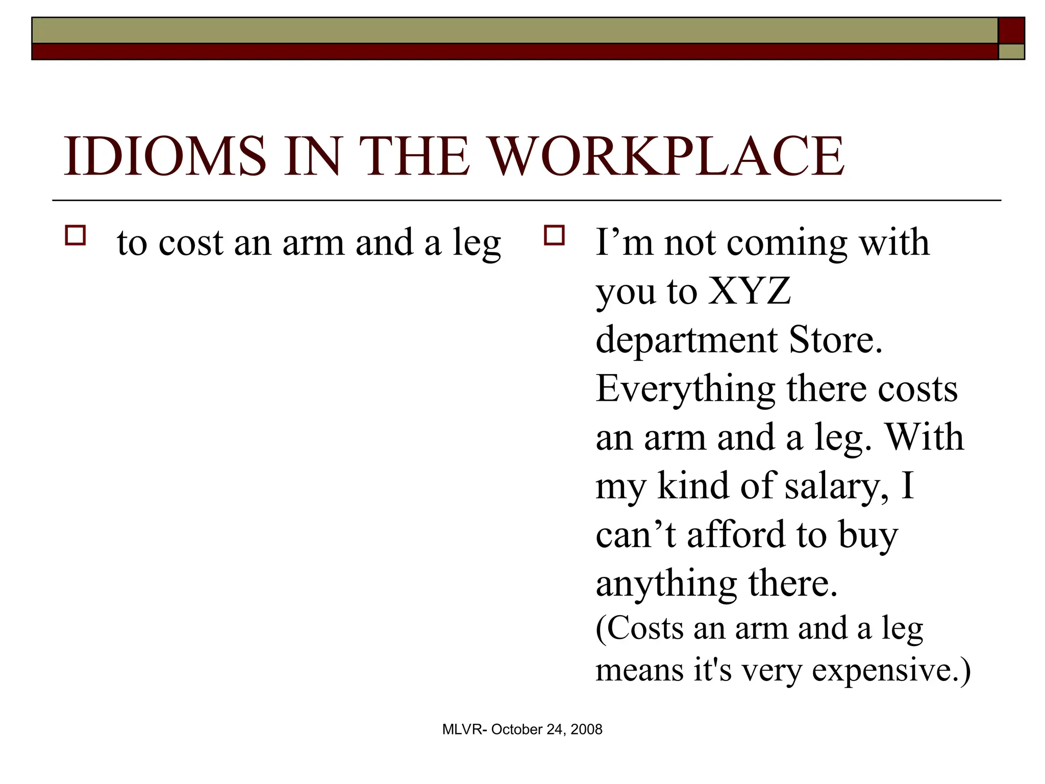 MLVR- October 24, 2008
IDIOMS IN THE WORKPLACE
 to cost an arm and a leg  I’m not coming with
you to XYZ
department Store.
Everything there costs
an arm and a leg. With
my kind of salary, I
can’t afford to buy
anything there.
(Costs an arm and a leg
means it's very expensive.)
 