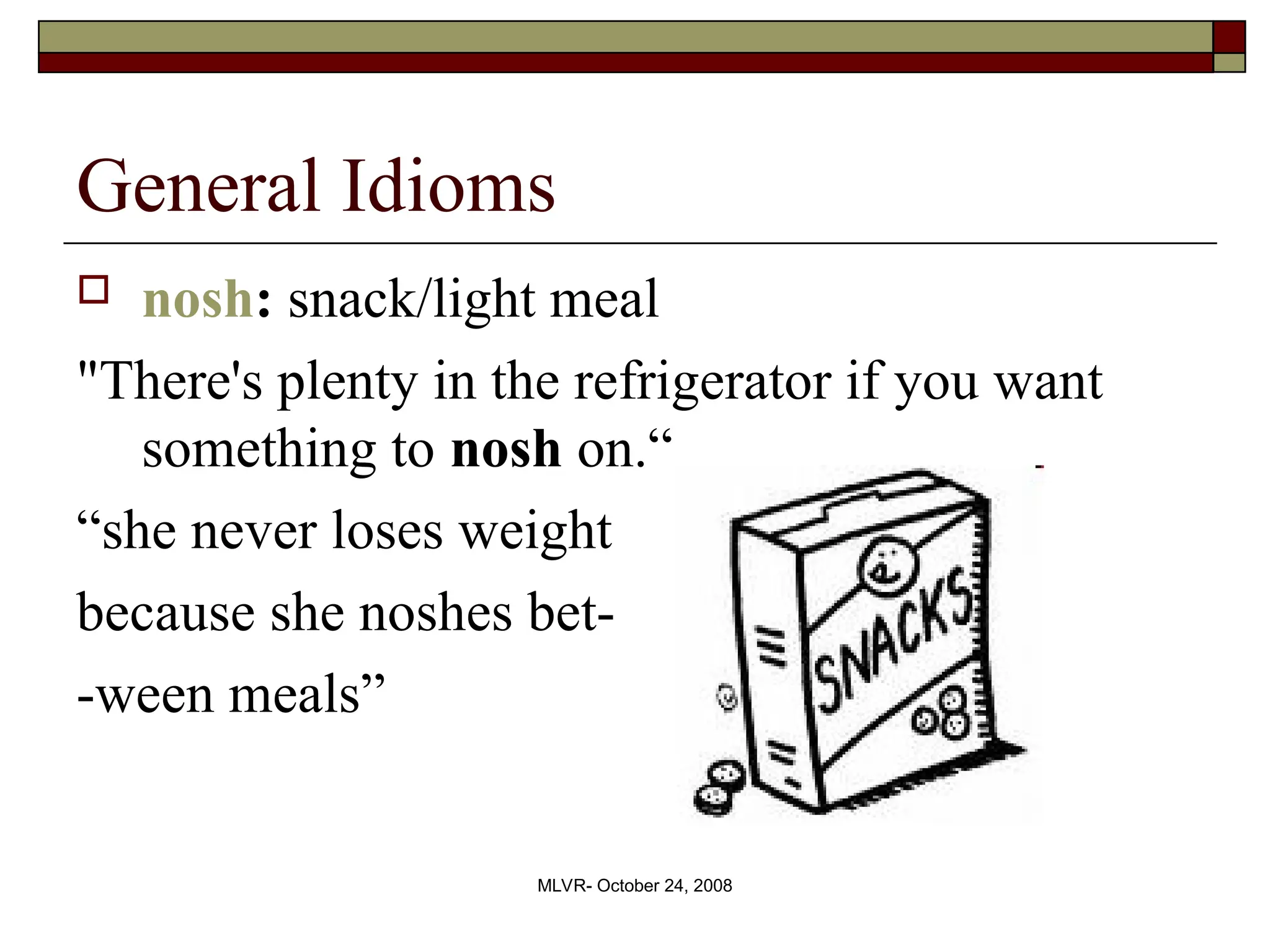 MLVR- October 24, 2008
General Idioms
 nosh: snack/light meal
"There's plenty in the refrigerator if you want
something to nosh on.“
“she never loses weight
because she noshes bet-
-ween meals”
 