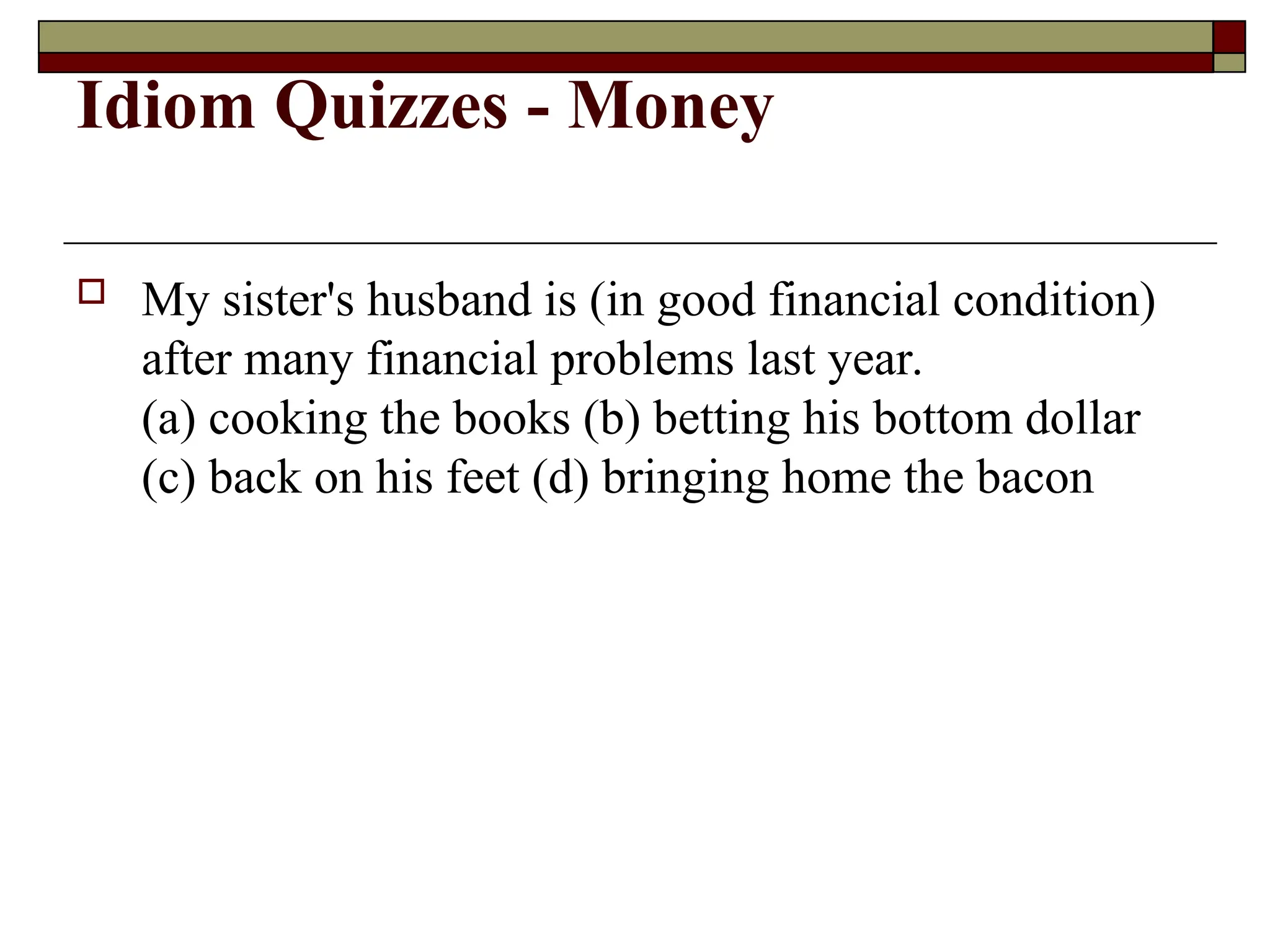 Idiom Quizzes - Money
 My sister's husband is (in good financial condition)
after many financial problems last year.
(a) cooking the books (b) betting his bottom dollar
(c) back on his feet (d) bringing home the bacon
 