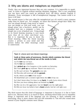 3: Why are idioms and metaphors so important?
Firstly, they are important because they are very common. It is impossible to speak,
read, or listen to English without meeting idiomatic language. This is not something
you can leave until you reach an advanced level. All native speaker English is
idiomatic. Every newspaper is full of metaphorical language. You cannot avoid it or
leave it till later.
The second reason is that very often the metaphorical use of a word is more common
today than its literal use. For example, we know that farmers plough their fields, but
you can plough through a long novel or report;
you can plough on with your work; you can
plough money into a business; profits can be
ploughed back into a company; a lorry can
plough into a row of parked cars. Using plough
in its literal farming meaning is now much
rarer than all its other non-literal uses.
But it is important for you to know the
literal meaning. Often the literal meaning
creates a picture in your mind and this
picture makes the other meanings easier
to understand.
The third reason that this kind of language is important is because it is fun to learn
and to use. Because there is so much to learn, anything which helps you to remember
things is important and if the language you are learning is more colourful and
interesting, there is more chance that you will remember it. You will also sound more
natural if your English contains more idioms.
9
 