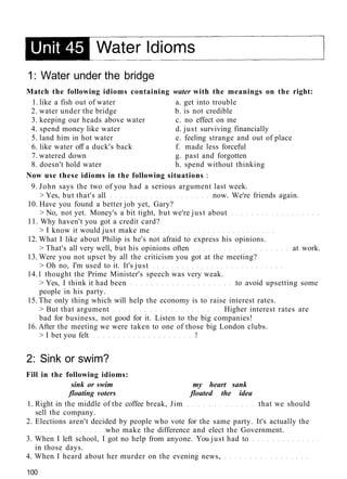 1: Water under the bridge
Match the following idioms containing water with the meanings on the right:
1. like a fish out of water a. get into trouble
2. water under the bridge b. is not credible
3. keeping our heads above water c. no effect on me
4. spend money like water d. just surviving financially
5. land him in hot water e. feeling strange and out of place
6. like water off a duck's back f. made less forceful
7. watered down g. past and forgotten
8. doesn't hold water h. spend without thinking
Now use these idioms in the following situations :
9. John says the two of you had a serious argument last week.
> Yes, but that's all now. We're friends again.
10. Have you found a better job yet, Gary?
> No, not yet. Money's a bit tight, but we're just about
11. Why haven't you got a credit card?
> I know it would just make me
12. What I like about Philip is he's not afraid to express his opinions.
> That's all very well, but his opinions often at work.
13. Were you not upset by all the criticism you got at the meeting?
> Oh no, I'm used to it. It's just
14.1 thought the Prime Minister's speech was very weak.
> Yes, I think it had been to avoid upsetting some
people in his party.
15. The only thing which will help the economy is to raise interest rates.
> But that argument Higher interest rates are
bad for business, not good for it. Listen to the big companies!
16. After the meeting we were taken to one of those big London clubs.
> I bet you felt !
2: Sink or swim?
Fill in the following idioms:
sink or swim my heart sank
floating voters floated the idea
1. Right in the middle of the coffee break, Jim that we should
sell the company.
2. Elections aren't decided by people who vote for the same party. It's actually the
who make the difference and elect the Government.
3. When I left school, I got no help from anyone. You just had to
in those days.
4. When I heard about her murder on the evening news,
100
 