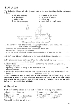 3: All at sea
The following idioms all refer in some way to the sea. Use them in the sentences
below:
a. left high and dry e. a drop in the ocean
b. a sea change f. a wave of protests
c. make waves g. all at sea
d. the tide is turning h. come hell or high water
1. The worldwide web. The Internet. Shopping from home. Chat rooms. I'm
with all this new technology!
2. When all the redundancies were announced, there was
in hospitals throughout the country.
3. I can see public opinion is coming round to our way of thinking. At last,
4. I don't care if I can't afford to go to the match in Helsinki. I'm going -
5. No planes, no trains, no buses! When the strike started, we were
in our hotel.
6. There's been in the way we teach languages during
the past 20 years.
7. Spending £10,000 on a trip to the Bahamas is just for
the Government.
8. In private, people are telling you they agree with you, but they won't support you
in public! and you'll regret it!
Note: A container with a small hole is not watertight. In the same way, if your
argument is weak, it is not watertight. Something which is not watertight leaks.
Politicians try out ideas on the general public by 'leaking' them to the press
before they are published officially.
4: Revision
Look back at the idioms in this unit and add the missing prepositions:
1. land hot water 5. water the bridge
2. all sea 6. keep your head water
3. like water a duck's back 7. like a fish of water
4. a drop the ocean 8. a wave protests
When did you last feel all at sea?
101
 