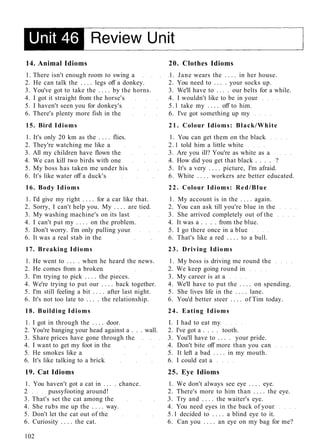 14. Animal Idioms 20. Clothes Idioms
1. There isn't enough room to swing a 1. Jane wears the . . . . in her house.
2. He can talk the . . . . legs off a donkey. 2. You need to . . . . your socks up.
3. You've got to take the . . . . by the horns. 3. We'll have to . . . . our belts for a while.
4. I got it straight from the horse's 4. I wouldn't like to be in your
5. I haven't seen you for donkey's 5.1 take my . . . . off to him.
6. There's plenty more fish in the 6. I've got something up my
15. Bird Idioms 21. Colour Idioms: Black/White
1. It's only 20 km as the . . . . flies. 1. You can get them on the black
2. They're watching me like a 2.1 told him a little white
3. All my children have flown the 3. Are you ill? You're as white as a
4. We can kill two birds with one 4. How did you get that black . . . . ?
5. My boss has taken me under his 5. It's a very . . . . picture, I'm afraid.
6. It's like water off a duck's 6. White . . . . workers are better educated.
16. Body Idioms 22. Colour Idioms: Red/Blue
1. I'd give my right . . . . for a car like that. 1. My account is in the . . . . again.
2. Sorry, I can't help you. My . . . . are tied. 2. You can ask till you're blue in the
3. My washing machine's on its last 3. She arrived completely out of the
4. I can't put my . . . . on the problem. 4. It was a . . . . from the blue.
5. Don't worry. I'm only pulling your 5. I go there once in a blue
6. It was a real stab in the 6. That's like a red . . . . to a bull.
17. Breaking Idioms 23. Driving Idioms
1. He went to . . . . when he heard the news. 1. My boss is driving me round the
2. He comes from a broken 2. We keep going round in
3. I'm trying to pick . . . . the pieces. 3. My career is at a
4. We're trying to put our . . . . back together. 4. We'll have to put the . . . . on spending.
5. I'm still feeling a bit . . . . after last night. 5. She lives life in the . . . . lane.
6. It's not too late to . . . . the relationship. 6. You'd better steer . . . . of Tim today.
18. Building Idioms 24. Eating Idioms
1. I got in through the . . . . door. I. I had to eat my
2. You're banging your head against a . . . wall. 2. I've got a . . . . tooth.
3. Share prices have gone through the 3. You'll have to . . . . your pride.
4. I want to get my foot in the 4. Don't bite off more than you can
5. He smokes like a 5. It left a bad . . . . in my mouth.
6. It's like talking to a brick 6. I could eat a
19. Cat Idioms 25. Eye Idioms
1. You haven't got a cat in . . . . chance. 1. We don't always see eye . . . . eye.
2 pussyfooting around! 2. There's more to him than . . . . the eye.
3. That's set the cat among the 3. Try and . . . . the waiter's eye.
4. She rubs me up the . . . . way. 4. You need eyes in the back of your
5. Don't let the cat out of the 5.1 decided to . . . . a blind eye to it.
6. Curiosity . . . . the cat. 6. Can you . . . . an eye on my bag for me?
102
 