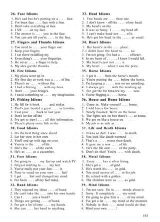 26. Face Idioms 33. Head Idioms
1. He's sad but he's putting on a . . . . face. 1. Two heads are . . . . than one.
2. I've been face . . . . face with a lion. 2. I don't know - off the . . . . of my head.
3. Don't take everything at face 3. My head's on the
4. I fell . . . . on my face. 4. It was so funny. I . . . . my head off.
5. The answer is . . . . you in the face. 5. I can't make head nor . . . . of it.
6. You can ask till you're . . . . in the face. 6. He's got his head in the . . . . . as usual.
27. Fingers and Thumbs Idioms 34. Heart Idioms
1. You need to . . . . your finger out. 1. Her heart's in the . . . . place.
2. Keep your fingers 2.1 didn't have the heart to . . . . no.
3. I sat there twiddling my 3. I'm not going. I've had a . . . . of heart.
4. Everything's . . . . your fingertips. 4. In my heart of . . . . , I knew I would fail.
5. He never . . . . a finger to help. 5. My heart's just not . . . . it.
6. My idea got the thumbs 6. My heart . . . . when I saw the price.
28. Fire Idioms 35. Horse Idioms
1. My plans went up in 1. I got it . . . . from the horse's mouth.
2. My first day at work was a . . . . of fire. 2. You're putting the . . . . before the horse.
3. There's no . . . . without fire. 3. I'm keeping a . . . . rein on my spending.
4. I had a blazing . . . . with my boss. 4. I always get . . . . with the washing up.
5. Don't . . . . your bridges. 5. I've got the bit between my . . . . now.
6. I need something to . . . . my imagination. 6. You're flogging a . . . . horse.
29. Fishing Idioms 36. House and Home Idioms
1. He fell for it hook and sinker. 1. Come in. Make yourself . . . . home.
2. Paul's just landed a great . . . . in London. 2. I told him a few home
3. Cast your . . . . back to last year. 3. Nearly finished. We're on the home
4. Don't let her off the 4. The lights are on but there's . . . at home.
5. I've got to trawl . . . . all this information. 5. We got on like a house on
6. There's plenty more fish in the 6. My job is as safe as
30. Food Idioms 37. Life and Death Idioms
1. It's the best thing since sliced 1. It was so dull. I was . . . . to death.
2. Let her stew in her own 2. You look like death warmed
3. You'll end up with egg on your 3. That's a . . . . worse than death.
4. Variety is the . . . . of life. 4. It gave me a new . . . . of life.
5. She's the . . . . of the earth. 5. He's the life and . . . . of the party.
6. He's as . . . . as a cucumber. 6. Don't do that! You're . . . . with death.
31. Foot Idioms 38. Metal Idioms
1. I'm going to . . . . my feet up and watch TV. 1. Every . . . . has a silver lining.
2. I'm just starting to . . . . my feet. 2. She's got a . . . . of gold.
3. You've really put your foot . . . . it. 3. He's worth his . . . . in gold.
4. Time to stand on your own . . . . feet! 4. You need nerves of . . . . in his job.
5. I got . . . . feet and changed my mind. 5. He retired with a golden
6. I've been . . . . off my feet today. 6. The children were as . . . . as gold.
32. Hand Idioms 39. Mind Idioms
1. They rejected my ideas . . . . of hand. 1. I'm not sure. I'm in . . . . minds about it.
2. He can't take the . . . . into his own hands. 2. Sorry. It completely . . . . my mind.
3. Can I . . . . you a hand? 3. I'm going to give him a . . . . of my mind.
4. Things are getting . . . . of hand. 4. I've got a lot . . . . my mind at the moment.
5. I've got a lot of time . . . . my hands. 5. Nobody in their . . . . mind would do that.
6. She can . . . . her hand to anything. 6. Mind your own . . . . !
103
 