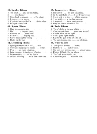 40. Number Idioms 43. Temperature Idioms
1. I'm all at . . . . and sevens today. 1. I'm sorry I . . . . my cool yesterday.
2 time lucky! 2. In the cold light of . . . . I see I was wrong.
3. We're back to square . . . . , I'm afraid. 3. I just said it in the . . . . of the moment.
4. It takes . . . . to tango. 4. I got cold . . . . at the last minute.
5. It's six of one and half a . . . . of the other. 5. I warmed . . . . Katie straightaway.
6. He's got a one-track 6. Why are you so hot under the . . . . ?
41. Sports Idioms 44. Train Idioms
1. They keep moving the 1. There's light at the end of the
2. The is in your court. 2. Can you get there . . . . your own steam?
3. We need to . . . . base soon. 3. I think we're on the right
4. It's not a . . . . playing field. 4. Sam's gone right off the
5. You're backing the wrong 5. I go to the gym to let off a bit of
6. That's par for the 6. The relationship just . . . . out of steam.
42. Swimming Idioms 45. Water Idioms
1. I just got thrown in at the . . . . end. 1. She spends money . . . . water.
2. We're just keeping our heads . . . . water. 2. I felt like a . . . . out of water.
3. It's a . . . . or swim situation. 3. I'm only just keeping my . . . . above water.
4. Pat's company is in danger of going 4. It's too difficult. I'm out of my
5. I'm completely . . . . of my depth. 5. That's all water under the
6. I'm just treading . . . . till I find a new job. 6. I prefer to just . . . . with the flow.
 