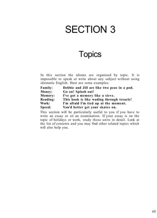 SECTION 3
Topics
In this section the idioms are organised by topic. It is
impossible to speak or write about any subject without using
idiomatic English. Here are some examples:
Family: Debbie and Jill are like two peas in a pod.
Money: Go on! Splash out!
Memory: I've got a memory like a sieve.
Reading: This book is like wading through treacle!
Work: I'm afraid I'm tied up at the moment.
Speed: You'd better get your skates on.
This section will be particularly useful to you if you have to
write an essay or sit an examination. If your essay is on the
topic of holidays or work, study those units in detail. Look at
the list of contents and you may find other related topics which
will also help you.
10!
 