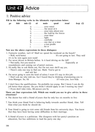 1: Positive advice
Fill in the following verbs in the idiomatic expressions below:
go bide take (2) sit make speak tread keep (2)
Now use the above expressions in these dialogues:
1. Fantastic weather, isn't it? Shall we spend the weekend on the beach?
> Well, we'd better It's not going to last. They said
it's to be rain again next week!
2. I've never driven in Britain before. Is it hard driving on the left?
> Not really, but you need to Especially at
roundabouts and coming out of petrol stations.
3. I'd really like to ask Helen out, but I'm not sure she'll say yes.
> There's only one way to find out, Mark. You've got to
and ask her.
4. I'm never going to earn the kind of salary I want if I stay in this job.
> Don't ask me who told me, but I heard they're thinking of promoting you to
Area Manager. So, I'd if I were you. Just bide
5. I don't have the qualifications. I'm probably too young. But I know I can do the
job better than anyone. Do you think I should apply or am I wasting my time?
> If you don't take risks, life passes you by !
There are four expressions left. Which one would you use to give advice in these
situations?
6. The doctor has told a friend of yours that he only has six months to live:
7. You think your friend Fred is behaving badly towards another friend, Alan. Tell
Alan what you think he should do:
8. Your friend is going to visit some old friends from his university days. You know
that they have been having some difficulties in their marriage.
9. A friend of yours is a politician. She disagrees with her party's position on
education, but has ambitions to lead the party one day:
106
 