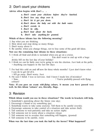 2: Don't count your chickens
Advice often begins with Don't ... .
a. Don't count your chickens before they're hatched.
b. Don't lose any sleep over it.
c. Don't let it get you down.
d. Don't throw the baby out with the bath water.
e. Don't overdo it.
f. Don't be silly.
g. Don't beat about the bush.
h. Don't take anything for granted.
Which of these idioms has the following meaning?
1. Say what you are thinking.
2. Slow down and stop doing so many things.
3. Don't worry about it.
4. Be careful, when you change things, not to lose some of the good old ideas.
Now use the remaining four idioms in these situations:
5. I think all food and drink is included when you go on a cruise.
> You don't want to end up with a huge
drinks bill on the last day of your holiday!
6. I think we can be fairly sure we're going to win the election. Just look at the polls.
> Anything can happen in the last few days
7. I've had this cold on and off now for three whole months! I just don't know what
I can do to get rid of it.
> It'll go away. Don't worry. Just
8. I'm sure I failed. I was so nervous. And I know I made lots of mistakes!
> Now, ! You've probably passed with flying
colours!
Note: If you pass an exam with flying colours, it means you have passed very
well. In this idiom 'colours' are, literally, flags.
3: Revision
Which idiom would you use in these situations? The words in brackets will help.
1. Somebody's panicking about the future (one day).
2. Encourage a friend to try something (go).
3. Somebody wants to take some exercise. Tell them to be careful (overdo).
4. Encourage someone to take control of a situation and take action (bull).
5. Tell someone to wait patiently and take no action (tight).
6. Tell someone not to worry about a situation (sleep).
7. Tell someone not to assume that something will happen, (granted)
8. Tell someone to be careful, (wits)
When was the last time you took the bull by the horns? What happened?
107
 
