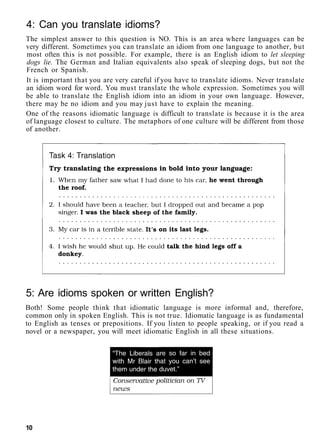 4: Can you translate idioms?
The simplest answer to this question is NO. This is an area where languages can be
very different. Sometimes you can translate an idiom from one language to another, but
most often this is not possible. For example, there is an English idiom to let sleeping
dogs lie. The German and Italian equivalents also speak of sleeping dogs, but not the
French or Spanish.
It is important that you are very careful if you have to translate idioms. Never translate
an idiom word for word. You must translate the whole expression. Sometimes you will
be able to translate the English idiom into an idiom in your own language. However,
there may be no idiom and you may just have to explain the meaning.
One of the reasons idiomatic language is difficult to translate is because it is the area
of language closest to culture. The metaphors of one culture will be different from those
of another.
5: Are idioms spoken or written English?
Both! Some people think that idiomatic language is more informal and, therefore,
common only in spoken English. This is not true. Idiomatic language is as fundamental
to English as tenses or prepositions. If you listen to people speaking, or if you read a
novel or a newspaper, you will meet idiomatic English in all these situations.
10
 