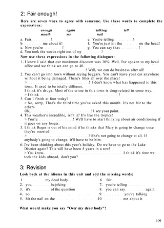 2: Fair enough!
Here are seven ways to agree with someone. Use these words to complete the
expressions:
enough again talking tell
mouth me nail
a. Fair ! e. You're telling !
b me about it! f. You've just hit the on the head!
c. Now you're ! g. You can say that !
d. You took the words right out of my !
Now use these expressions in the following dialogues:
1. I know I said that our maximum discount was 30%. Well, I've spoken to my head
office and we think we can go to 40.
! Well, we can do business after all!
2. You can't go into town without seeing beggars. You can't leave your car anywhere
without it being damaged. There's litter all over the place!
> ! I don't know what has happened to this
town. It used to be totally different.
I think it's drugs. Most of the crime in this town is drug-related in some way.
> I think !
3. Can I finish at four today?
> No, sorry. That's the third time you've asked this month. It's not fair to the
others.
OK, ! I see your point.
4. This weather's incredible, isn't it? It's like the tropics!
> You're ! We'll have to start thinking about air conditioning if
it goes on any longer.
5. I think Roger is out of his mind if he thinks that Mary is going to change once
they're married!
> ! She's not going to change at all. If
anybody's going to change, it'll have to be him.
6. I've been thinking about this year's holiday. Do we have to go to the Lake
District again? This will have been 5 years in a row!
> You know, I think it's time we
took the kids abroad, don't you?
3: Revision
Look back at the idioms in this unit and add the missing words:
1 my dead body 6. fair
2. you be joking 7. you're telling
3. it's of the question 8. you can say again
4. no 9 you're talking
5. hit the nail on the 10 me about it
What would make you say "Over my dead body"?
109
 