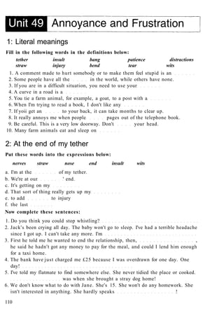 1: Literal meanings
Fill in the following words in the definitions below:
tether insult bang patience distractions
straw injury bend tear wits
1. A comment made to hurt somebody or to make them feel stupid is an
2. Some people have all the in the world, while others have none.
3. If you are in a difficult situation, you need to use your
4. A curve in a road is a
5. You tie a farm animal, for example, a goat, to a post with a
6. When I'm trying to read a book, I don't like any
7. If yoii get an to your back, it can take months to clear up.
8. It really annoys me when people pages out of the telephone book.
9. Be careful. This is a very low doorway. Don't your head.
10. Many farm animals eat and sleep on
2: At the end of my tether
Put these words into the expressions below:
nerves straw nose end insult wits
a. I'm at the of my tether.
b. We're at our ' end.
c. It's getting on my
d. That sort of thing really gets up my
e. to add to injury
f. the last
Now complete these sentences:
1. Do you think you could stop whistling?
2. Jack's been crying all day. The baby won't go to sleep. I've had a terrible headache
since I got up. I can't take any more. I'm
3. First he told me he wanted to end the relationship, then, ,
he said he hadn't got any money to pay for the meal, and could I lend him enough
for a taxi home.
4. The bank have just charged me £25 because I was overdrawn for one day. One
day!
5. I've told my flatmate to find somewhere else. She never tidied the place or cooked.
was when she brought a stray dog home!
6. We don't know what to do with Jane. She's 15. She won't do any homework. She
isn't interested in anything. She hardly speaks !
110
 