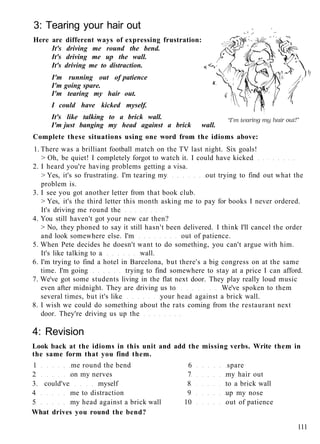 3: Tearing your hair out
Here are different ways of expressing frustration:
It's driving me round the bend.
It's driving me up the wall.
It's driving me to distraction. ,( <-,
I'm running out of patience
I'm going spare. K
I'm tearing my hair out.
I could have kicked myself.
It's like talking to a brick wall.
I'm just banging my head against a brick wall.
Complete these situations using one word from the idioms above:
1. There was a brilliant football match on the TV last night. Six goals!
> Oh, be quiet! I completely forgot to watch it. I could have kicked
2. I heard you're having problems getting a visa.
> Yes, it's so frustrating. I'm tearing my out trying to find out what the
problem is.
3. I see you got another letter from that book club.
> Yes, it's the third letter this month asking me to pay for books I never ordered.
It's driving me round the
4. You still haven't got your new car then?
> No, they phoned to say it still hasn't been delivered. I think I'll cancel the order
and look somewhere else. I'm out of patience.
5. When Pete decides he doesn't want to do something, you can't argue with him.
It's like talking to a wall.
6. I'm trying to find a hotel in Barcelona, but there's a big congress on at the same
time. I'm going trying to find somewhere to stay at a price I can afford.
7. We've got some students living in the flat next door. They play really loud music
even after midnight. They are driving us to We've spoken to them
several times, but it's like your head against a brick wall.
8. I wish we could do something about the rats coming from the restaurant next
door. They're driving us up the
4: Revision
Look back at the idioms in this unit and add the missing verbs. Write them in
the same form that you find them.
1 me round the bend 6 spare
2 on my nerves 7 my hair out
3. could've myself 8 to a brick wall
4 me to distraction 9 up my nose
5 my head against a brick wall 10 out of patience
What drives you round the bend?
111
 