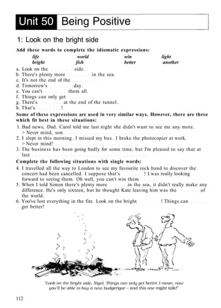 1: Look on the bright side
Add these words to complete the idiomatic expressions:
life world win light
bright fish better another
a. Look on the side.
b. There's plenty more in the sea.
c. It's not the end of the
d. Tomorrow's day.
e. You can't them all.
f. Things can only get
g. There's at the end of the tunnel.
h. That's !
Some of these expressions are used in very similar ways. However, there are three
which fit best in these situations:
1. Bad news, Dad. Carol told me last night she didn't want to see me any more.
> Never mind, son
2. I slept in this morning. I missed my bus. I broke the photocopier at work.
> Never mind!
3. The business has been going badly for some time, but I'm pleased to say that at
last
Complete the following situations with single words:
4. I travelled all the way to London to see my favourite rock band to discover the
concert had been cancelled. I suppose that's ! I was really looking
forward to seeing them. Oh well, you can't win them
5. When I told Simon there's plenty more in the sea, it didn't really make any
difference. He's only sixteen, but he thought Kate leaving him was the of
the world.
6. You've lost everything in the fire. Look on the bright ! Things can
get better!
112
 