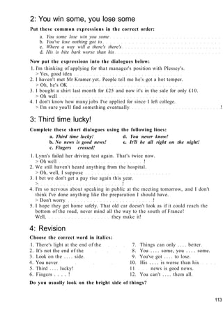 2: You win some, you lose some
Put these common expressions in the correct order:
a. You some lose win you some
b. You've lose nothing got to
c. Where a way will a there's there's
d. His is bite bark worse than his
Now put the expressions into the dialogues below:
1. I'm thinking of applying for that manager's position with Plessey's.
> Yes, good idea
2. I haven't met Mr Kramer yet. People tell me he's got a hot temper.
> Oh, he's OK
3. I bought a shirt last month for £25 and now it's in the sale for only £10.
> Oh well
4. I don't know how many jobs I've applied for since I left college.
> I'm sure you'll find something eventually !
3: Third time lucky!
Complete these short dialogues using the following lines:
a. Third time lucky! d. You never know!
b. No news is good news! e. It'll be all right on the night!
c. Fingers crossed!
1. Lynn's failed her driving test again. That's twice now.
> Oh well !
2. We still haven't heard anything from the hospital.
> Oh, well, I suppose
3. I bet we don't get a pay rise again this year.
> !
4. I'm so nervous about speaking in public at the meeting tomorrow, and I don't
think I've done anything like the preparation I should have.
> Don't worry !
5. I hope they get home safely. That old car doesn't look as if it could reach the
bottom of the road, never mind all the way to the south of France!
Well, they make it!
4: Revision
Choose the correct word in italics:
1. There's light at the end of the 7. Things can only . . . . better.
2. It's not the end of the 8. You . . . . some, you . . . . some.
3. Look on the . . . . side. 9. You've got . . . . to lose.
4. You never 10. His . . . . is worse than his
5. Third . . . . lucky! 11 news is good news.
6. Fingers . . . . ! 12. You can't . . . . them all.
Do you usually look on the bright side of things?
113
 