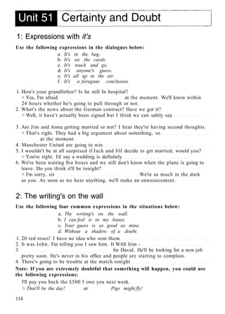 1: Expressions with it's
Use the following expressions in the dialogues below:
a. It's in the bag.
b. It's on the cards.
c. It's touch and go.
d. It's anyone's guess.
e. It's all up in the air.
f. It's a foregone conclusion.
1. How's your grandfather? Is he still In hospital?
> Yes, I'm afraid at the moment. We'll know within
24 hours whether he's going to pull through or not.
2. What's the news about the German contract? Have we got it?
> Well, it hasn't actually been signed but I think we can safely say
3. Are Jim and Anna getting married or not? I hear they're having second thoughts.
> That's right. They had a big argument about something, so
at the moment.
4. Manchester United are going to win
5. I wouldn't be at all surprised if Jack and Jill decide to get married, would you?
> You're right. I'd say a wedding is definitely
6. We've been waiting five hours and we still don't know when the plane is going to
leave. Do you think it'll be tonight?
> I'm sorry, sir We're as much in the dark
as you. As soon as we hear anything, we'll make an announcement.
2: The writing's on the wall
Use the following four common expressions in the situations below:
a. The writing's on the wall.
b. I can feel it in my bones.
c. Your guess is as good as mine.
d. Without a shadow of a doubt.
1. 20 red roses! I have no idea who sent them
2. It was John. I'm telling you I saw him. It WAS him -
3 for David. He'll be looking for a new job
pretty soon. He's never in his office and people are starting to complain.
4. There's going to be trouble at the match tonight
Note: If you are extremely doubtful that something will happen, you could use
the following expressions:
I'll pay you back the £500 I owe you next week.
> That'll be the day! or Pigs might fly!
114
 