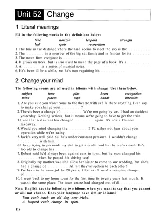 1: Literal meanings
Fill in the following words in the definitions below:
tune horizon leopard strength
leaf spots recognition
1. The line in the distance where the land seems to meet the sky is the
2. The is a member of the big cat family and is famous for its
3. The noun from recognise is
4. It grows on trees, but is also used to mean the page of a book. It's a
5. A is a series of musical notes.
6. He's been ill for a while, but he's now regaining his
2: Change your mind
The following nouns are all used in idioms with change. Use them below:
subject tune plan heart recognition
mind places ways hands direction
1. Are you sure you won't come to the theatre with us? Is there anything I can say
to make you change your ?
2. There's been a change of We're not going by car. I had an accident
yesterday. Nothing serious, but it means we're going to have to get the train.
3.1 see that restaurant has changed again. It's now a Chinese
takeaway.
4. Would you mind changing the ? I'd rather not hear about your
operation while we're eating.
5. Jack's very well paid but he's under constant pressure. I wouldn't change
with him.
6.1 keep trying to persuade my dad to get a credit card but he prefers cash. He's
too old to change his
7. Robert said he'd always been against cars in town, but he soon changed his
when he passed his driving test!
8. Originally my mother wouldn't allow her sister to come to our wedding, but she's
had a change of At last they've spoken to each other!
9. I've been in the same job for 20 years. I feel as if I need a complete change
of
10. I went back to my home town for the first time for twenty years last month. It
wasn't the same place. The town centre had changed out of all
Note: English has the following two idioms when you want to say that you cannot
or will not change. Does your language have similar idioms?
You can't teach an old dog new tricks.
A leopard can't change its spots.
116
 