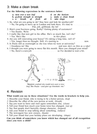 3: Make a clean break
Use the following expressions in the sentences below:
a. turn over a new leaf d. on the horizon
b. go from strength to strength e. make a clean break
c. a breath of fresh air f. take shape
1. So, what are you going to do? Stay here and look for another job?
> No, I'm going to move up to London and look there. It's time to
Flat, job, girlfriend, the lot!
2. How's your business going, Kathy? Getting plenty of customers?
> Yes thanks. We're
3. I really like that new girl in the office. She's so much fun, isn't she?
> Yes. She's like in this place.
4. Are you still renovating your house? It's taking a long time, isn't it?
> Yes, longer than we thought. Still, it's starting to now.
5. Is Paula still as overweight as she was when we were at university?
> Goodness no! She and now she's as thin as a rake!
6. I thought you were going to move flat this month. Have you changed your mind?
> No, there's a new job so I've decided to wait a bit.
4: Revision
What would you say in these situations? Use the words in brackets to help you.
1. Describe your friend, who is trying to be a better person, (leaf)
2. Describe the effect of the new person at work, (breath)
3. Say you want to leave and start again somewhere else, (clean)
4. Tell your friend how much your home town has changed, (out oj)
5. Say that people don't basically change character, (leopard)
6. Ask your friend to stop talking about something, (subject)
7. The newsagent has new owners, (hands)
8. Tell your friend that your holiday plans are developing, (shape)
Can you think of somewhere you know which has changed out of all recognition
since you were a child?
117
 