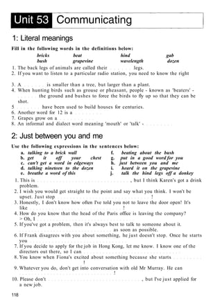 1: Literal meanings
Fill in the following words in the definitions below:
bricks beat hind gab
bush grapevine wavelength dozen
1. The back legs of animals are called their legs.
2. If you want to listen to a particular radio station, you need to know the right
3. A is smaller than a tree, but larger than a plant.
4. When hunting birds such as grouse or pheasant, people - known as 'beaters' -
the ground and bushes to force the birds to fly up so that they can be
shot.
5 have been used to build houses for centuries.
6. Another word for 12 is a
7. Grapes grow on a
8. An informal and dialect word meaning 'mouth' or 'talk' -
2: Just between you and me
Use the following expressions in the sentences below:
a. talking to a brick wall f. beating about the bush
b. get it off your chest g. put in a good word for you
c. can't get a word in edgeways h. just between you and me
d. talking nineteen to the dozen i. heard it on the grapevine
e. breathe a word of this j. talk the hind legs off a donkey
1. This is , but I think Karen's got a drink
problem.
2. I wish you would get straight to the point and say what you think. I won't be
upset. Just stop !
3. Honestly, I don't know how often I've told you not to leave the door open! It's
like !
4. How do you know that the head of the Paris office is leaving the company?
> Oh, I
5. If you've got a problem, then it's always best to talk to someone about it.
as soon as possible.
6. If Frank disagrees with you about something, he just doesn't stop. Once he starts
you
7. If you decide to apply for the job in Hong Kong, let me know. I know one of the
directors out there, so I can
8. You know when Fiona's excited about something because she starts
!
9. Whatever you do, don't get into conversation with old Mr Murray. He can
!
10. Please don't , but I've just applied for
a new job.
118
 