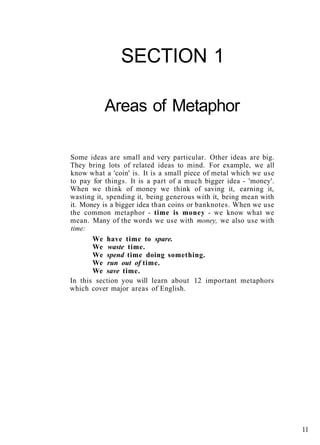 SECTION 1
Areas of Metaphor
Some ideas are small and very particular. Other ideas are big.
They bring lots of related ideas to mind. For example, we all
know what a 'coin' is. It is a small piece of metal which we use
to pay for things. It is a part of a much bigger idea - 'money'.
When we think of money we think of saving it, earning it,
wasting it, spending it, being generous with it, being mean with
it. Money is a bigger idea than coins or banknotes. When we use
the common metaphor - time is money - we know what we
mean. Many of the words we use with money, we also use with
time:
We have time to spare.
We waste time.
We spend time doing something.
We run out of time.
We save time.
In this section you will learn about 12 important metaphors
which cover major areas of English.
11
 