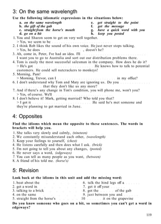 3: On the same wavelength
Use the following idiomatic expressions in the situations below:
a. on the same wavelength e. get straight to the point
b. the gift of the gab f. get the message
c. straight from the horse's mouth g. have a quick word with you
d. go on a bit h. keep you posted
1. You and Sharon seem to get on very well together.
> Yes, we seem to be
2. I think Rob likes the sound of his own voice. He just never stops talking.
> Yes, he does , doesn't he?
3. Ah, come in, Peter, I've had an idea. I'll
I want you to go to Australia and sort out our distribution problems there.
4. Tom is easily the most successful salesman in the company. How does he do it?
> He's got He knows how to talk to potential
customers. He could sell nutcrackers to monkeys!
5. Morning, Pam!
> Morning, Trevor, can I in my office?
6. I don't understand why Tom and Mary are ignoring us. Do you
that they don't like us any more?
7. And if there's any change in Tim's condition, you will phone me, won't you?
> Yes, of course. We'll
8. I don't believe it! Mark, getting married? Who told you that?
> I got it He said he's met someone and
they're planning to get married in June.
4: Opposites
Find the idioms which mean the opposite to these sentences. The words in
brackets will help you.
1. She talks very slowly and calmly, (nineteen)
2. We constantly misunderstand each other, (wavelength)
3. Keep your feelings to yourself, (chest)
4. He listens carefully and then does what I ask. (brick)
5. I'm not going to tell you about any changes, (posted)
6. He never says a word, (edgeways)
7. You can tell as many people as you want, (between)
8. A friend of his told me. (horse's)
5: Revision
Look back at the idioms in this unit and add the missing word:
1. beat about the 6. talk the hind legs off a
2. get a word in 7. get it off your
3. talking to a brick 8. got the of the gab
4. on the same 9. just between you and
5. straight from the horse's 10 it on the grapevine
Do you know someone who goes on a bit, so sometimes you can't get a word in
edgeways?
119
 