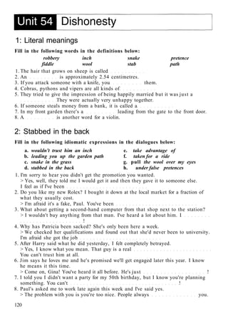 1: Literal meanings
Fill in the following words in the definitions below:
robbery inch snake pretence
fiddle wool stab path
1. The hair that grows on sheep is called
2. An is approximately 2.54 centimetres.
3. If you attack someone with a knife, you them.
4. Cobras, pythons and vipers are all kinds of
5. They tried to give the impression of being happily married but it was just a
They were actually very unhappy together.
6. If someone steals money from a bank, it is called a
7. In my front garden there's a leading from the gate to the front door.
8. A is another word for a violin.
2: Stabbed in the back
Fill in the following idiomatic expressions in the dialogues below:
a. wouldn't trust him an inch e. take advantage of
b. leading you up the garden path f. taken for a ride
c. snake in the grass g. pull the wool over my eyes
d. stabbed in the back h. under false pretences
1. I'm sorry to hear you didn't get the promotion you wanted.
> Yes, well, they told me I would get it and then they gave it to someone else.
I feel as if I've been
2. Do you like my new Rolex? I bought it down at the local market for a fraction of
what they usually cost.
> I'm afraid it's a fake, Paul. You've been
3. What about getting a second-hand computer from that shop next to the station?
> I wouldn't buy anything from that man. I've heard a lot about him. I
!
4. Why has Patricia been sacked? She's only been here a week.
> We checked her qualifications and found out that she'd never been to university.
I'm afraid she got the job
5. After Harry said what he did yesterday, I felt completely betrayed.
> Yes, I know what you mean. That guy is a real
You can't trust him at all.
6. Jim says he loves me and he's promised we'll get engaged later this year. I know
he means it this time.
> Come on, Gina! You've heard it all before. He's just !
7. I told you I didn't want a party for my 50th birthday, but I know you're planning
something. You can't !
8. Paul's asked me to work late again this week and I've said yes.
> The problem with you is you're too nice. People always you.
120
 